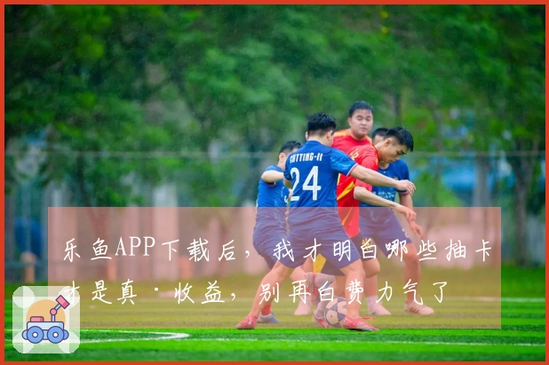 乐鱼APP下载后，我才明白哪些抽卡才是真·收益，别再白费力气了